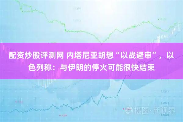 配资炒股评测网 内塔尼亚胡想“以战避审”，以色列称：与伊朗的停火可能很快结束