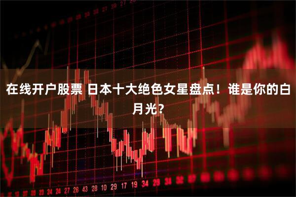 在线开户股票 日本十大绝色女星盘点！谁是你的白月光？
