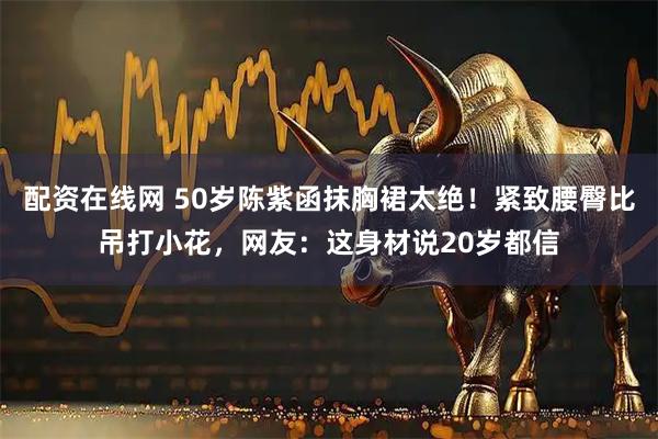 配资在线网 50岁陈紫函抹胸裙太绝！紧致腰臀比吊打小花，网友：这身材说20岁都信