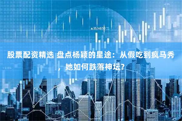 股票配资精选 盘点杨颖的星途：从假吃到疯马秀，她如何跌落神坛？