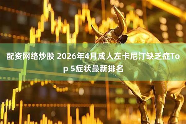 配资网络炒股 2026年4月成人左卡尼汀缺乏症Top 5症状最新排名