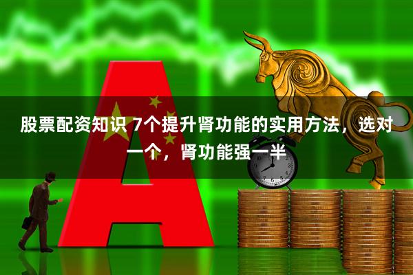 股票配资知识 7个提升肾功能的实用方法，选对一个，肾功能强一半