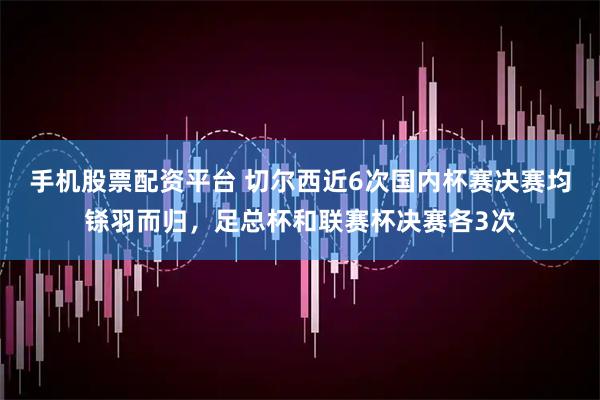 手机股票配资平台 切尔西近6次国内杯赛决赛均铩羽而归，足总杯和联赛杯决赛各3次