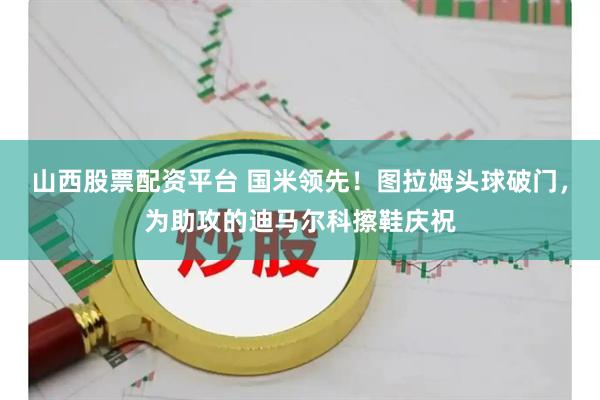 山西股票配资平台 国米领先！图拉姆头球破门，为助攻的迪马尔科擦鞋庆祝