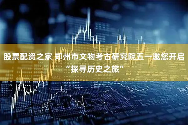 股票配资之家 郑州市文物考古研究院五一邀您开启“探寻历史之旅”