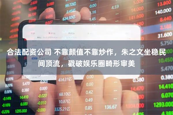 合法配资公司 不靠颜值不靠炒作，朱之文坐稳民间顶流，戳破娱乐圈畸形审美