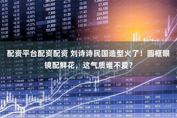 配资平台配资配资 刘诗诗民国造型火了！圆框眼镜配鲜花，这气质谁不爱？