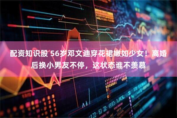 配资知识股 56岁邓文迪穿花裙嫩如少女！离婚后换小男友不停，这状态谁不羡慕