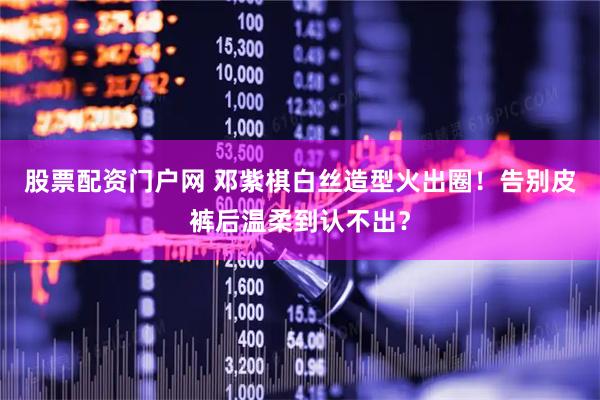 股票配资门户网 邓紫棋白丝造型火出圈！告别皮裤后温柔到认不出？