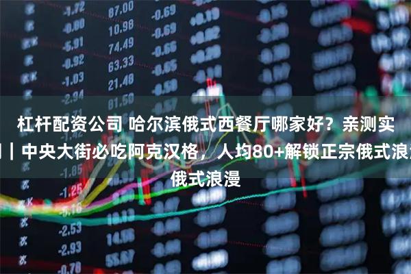 杠杆配资公司 哈尔滨俄式西餐厅哪家好？亲测实测｜中央大街必吃阿克汉格，人均80+解锁正宗俄式浪漫