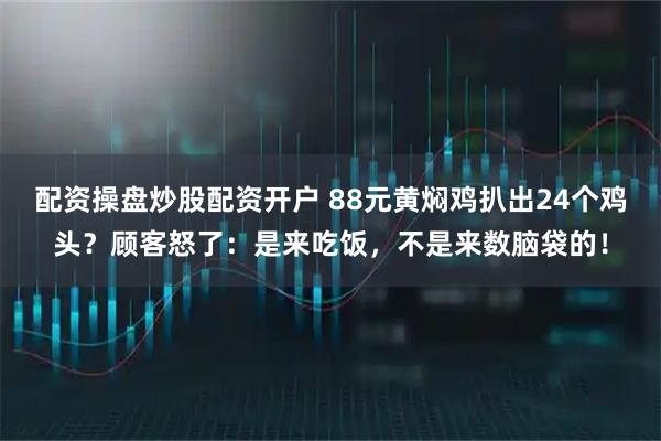 配资操盘炒股配资开户 88元黄焖鸡扒出24个鸡头？顾客怒了：是来吃饭，不是来数脑袋的！