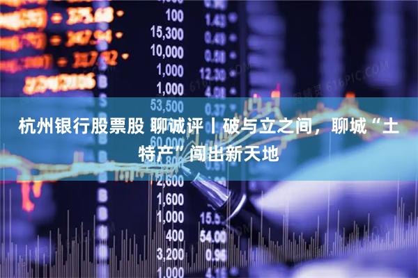 杭州银行股票股 聊诚评丨破与立之间，聊城“土特产”闯出新天地