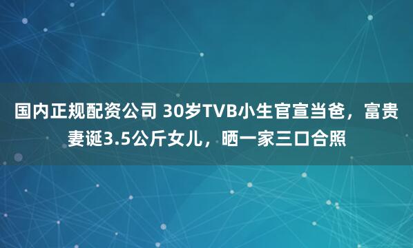 国内正规配资公司 30岁TVB小生官宣当爸，富贵妻诞3.5公斤女儿，晒一家三口合照