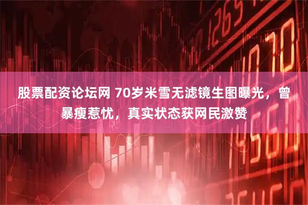 股票配资论坛网 70岁米雪无滤镜生图曝光，曾暴瘦惹忧，真实状态获网民激赞