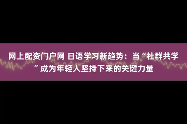 网上配资门户网 日语学习新趋势：当“社群共学”成为年轻人坚持下来的关键力量