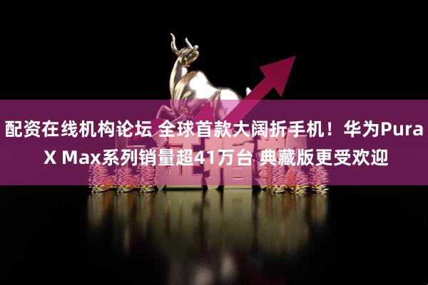 配资在线机构论坛 全球首款大阔折手机！华为Pura X Max系列销量超41万台 典藏版更受欢迎