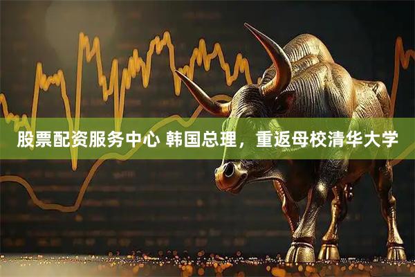 股票配资服务中心 韩国总理，重返母校清华大学