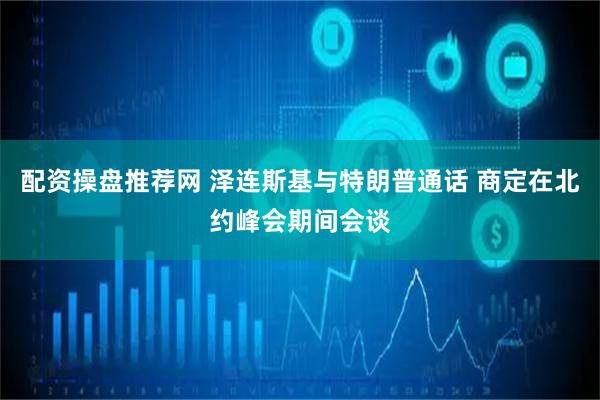 配资操盘推荐网 泽连斯基与特朗普通话 商定在北约峰会期间会谈