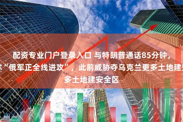 配资专业门户登录入口 与特朗普通话85分钟，普京称“俄军正全线进攻”，此前威胁夺乌克兰更多土地建安全区