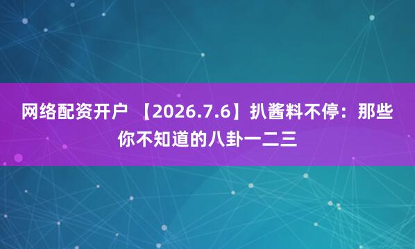 网络配资开户 【2026.7.6】扒酱料不停：那些你不知道的八卦一二三