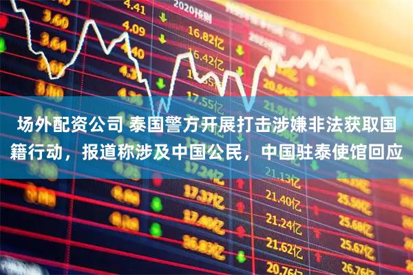 场外配资公司 泰国警方开展打击涉嫌非法获取国籍行动，报道称涉及中国公民，中国驻泰使馆回应