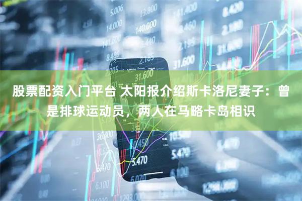 股票配资入门平台 太阳报介绍斯卡洛尼妻子：曾是排球运动员，两人在马略卡岛相识