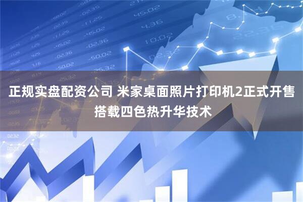 正规实盘配资公司 米家桌面照片打印机2正式开售 搭载四色热升华技术