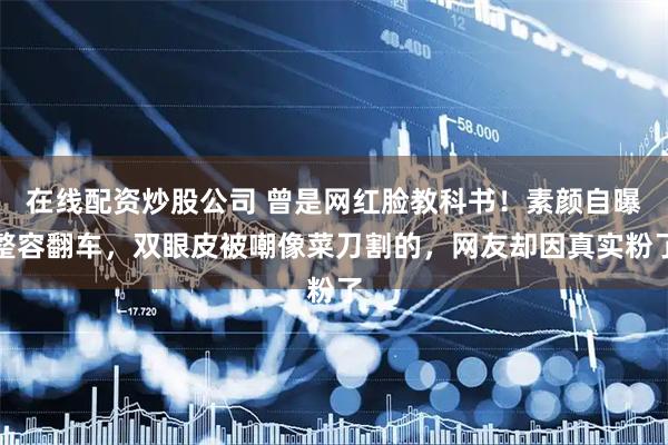在线配资炒股公司 曾是网红脸教科书！素颜自曝整容翻车，双眼皮被嘲像菜刀割的，网友却因真实粉了