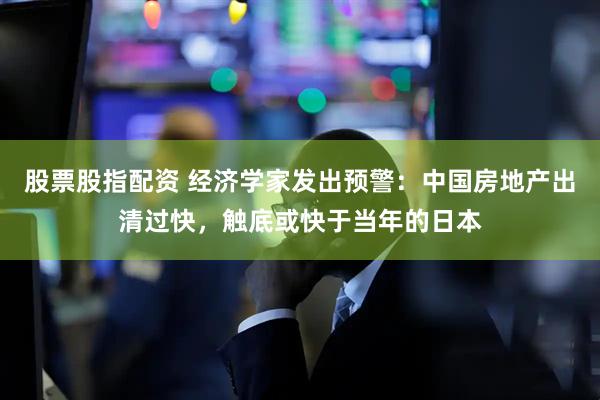 股票股指配资 经济学家发出预警：中国房地产出清过快，触底或快于当年的日本