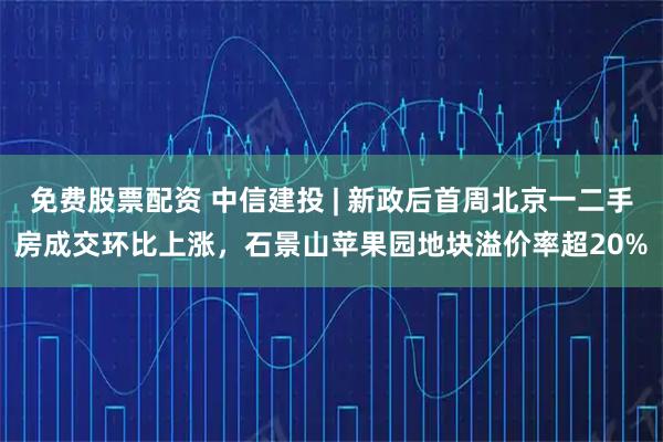 免费股票配资 中信建投 | 新政后首周北京一二手房成交环比上涨，石景山苹果园地块溢价率超20%