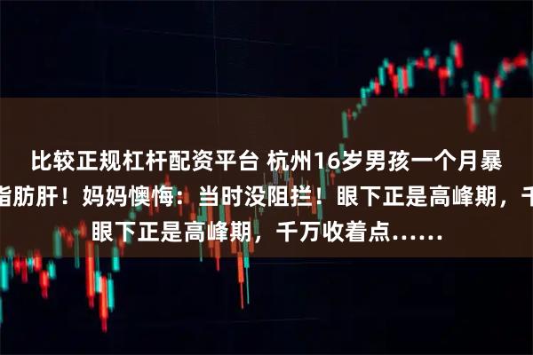 比较正规杠杆配资平台 杭州16岁男孩一个月暴涨20斤、确诊脂肪肝！妈妈懊悔：当时没阻拦！眼下正是高峰期，千万收着点……
