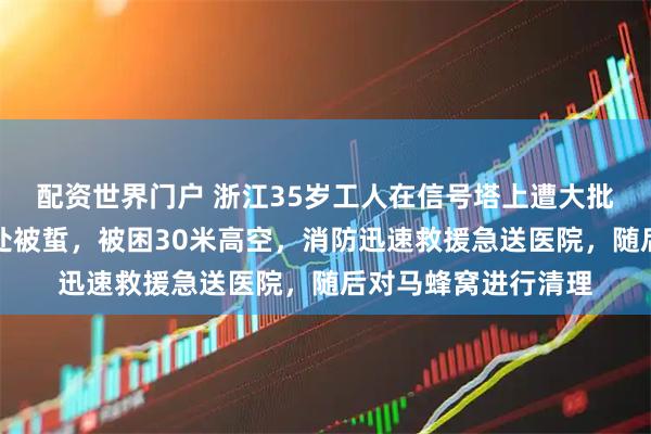配资世界门户 浙江35岁工人在信号塔上遭大批马蜂围攻，浑身多处被蜇，被困30米高空，消防迅速救援急送医院，随后对马蜂窝进行清理