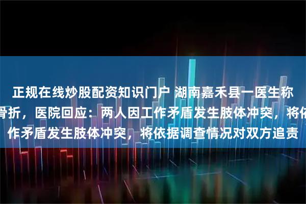 正规在线炒股配资知识门户 湖南嘉禾县一医生称上班期间被护士殴打至骨折，医院回应：两人因工作矛盾发生肢体冲突，将依据调查情况对双方追责