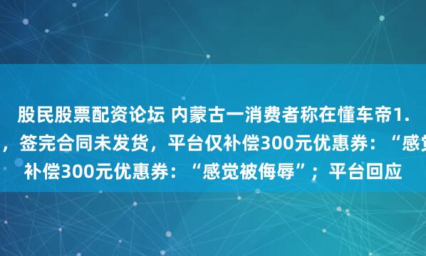 股民股票配资论坛 内蒙古一消费者称在懂车帝1.38万捡漏二手大众CC，签完合同未发货，平台仅补偿300元优惠券：“感觉被侮辱”；平台回应