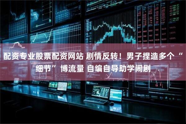 配资专业股票配资网站 剧情反转！男子捏造多个 “细节” 博流量 自编自导助学闹剧