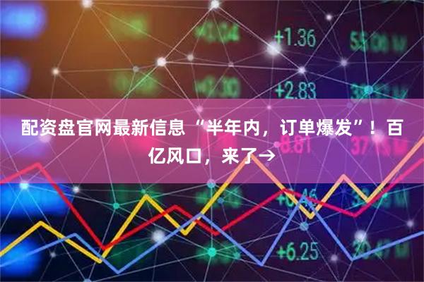 配资盘官网最新信息 “半年内，订单爆发”！百亿风口，来了→