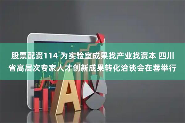 股票配资114 为实验室成果找产业找资本 四川省高层次专家人才创新成果转化洽谈会在蓉举行